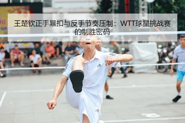 王楚钦正手暴扣与反手节奏压制：WTT球星挑战赛的制胜密码
