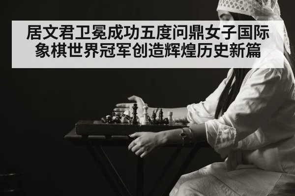 居文君卫冕成功五度问鼎女子国际象棋世界冠军创造辉煌历史新篇